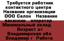 Требуется работник “контактного центра“ › Название организации ­ ООО Салон › Название вакансии ­ оператор  › Минимальный оклад ­ 16 000 › Возраст от ­ 17 - Владимирская обл., Владимир г. Работа » Вакансии   